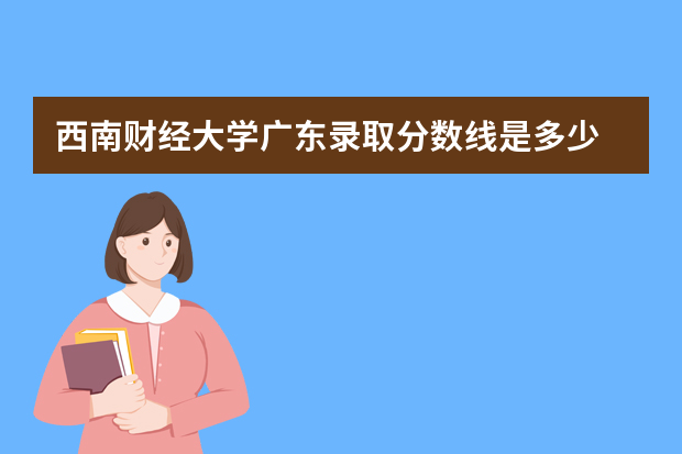 西南财经大学广东录取分数线是多少 西南财经大学广东招生人数多少